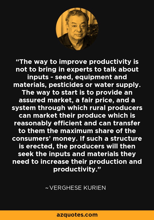 The way to improve productivity is not to bring in experts to talk about inputs - seed, equipment and materials, pesticides or water supply. The way to start is to provide an assured market, a fair price, and a system through which rural producers can market their produce which is reasonably efficient and can transfer to them the maximum share of the consumers' money. If such a structure is erected, the producers will then seek the inputs and materials they need to increase their production and productivity. - Verghese Kurien