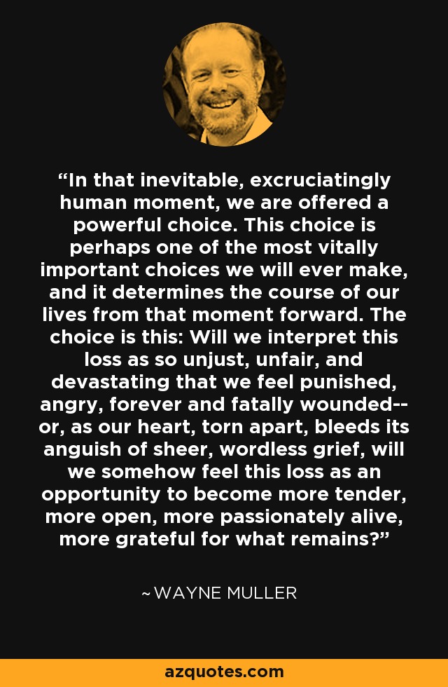 In that inevitable, excruciatingly human moment, we are offered a powerful choice. This choice is perhaps one of the most vitally important choices we will ever make, and it determines the course of our lives from that moment forward. The choice is this: Will we interpret this loss as so unjust, unfair, and devastating that we feel punished, angry, forever and fatally wounded-- or, as our heart, torn apart, bleeds its anguish of sheer, wordless grief, will we somehow feel this loss as an opportunity to become more tender, more open, more passionately alive, more grateful for what remains? - Wayne Muller