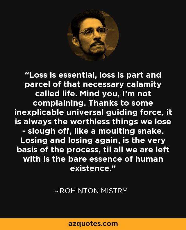 Loss is essential, loss is part and parcel of that necessary calamity called life. Mind you, I'm not complaining. Thanks to some inexplicable universal guiding force, it is always the worthless things we lose - slough off, like a moulting snake. Losing and losing again, is the very basis of the process, til all we are left with is the bare essence of human existence. - Rohinton Mistry