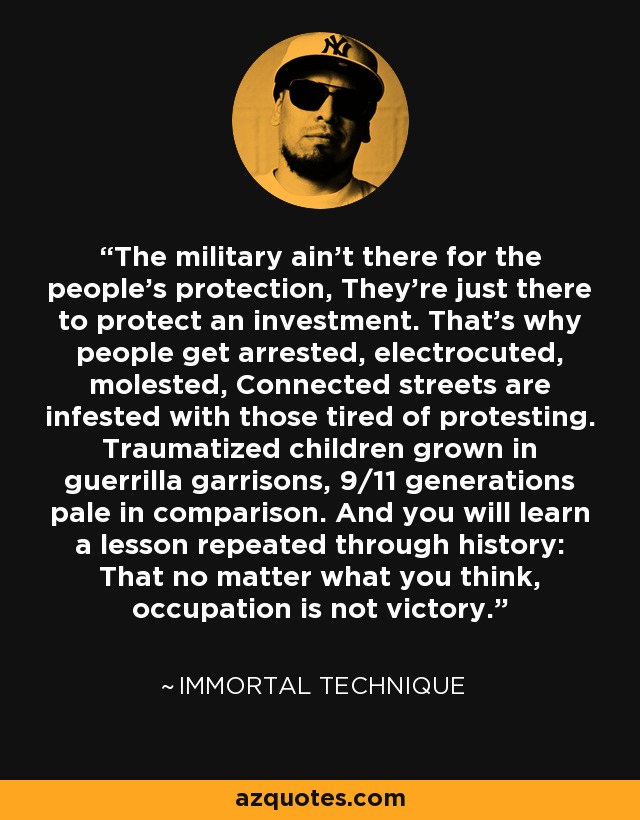 The military ain't there for the people's protection, They're just there to protect an investment. That's why people get arrested, electrocuted, molested, Connected streets are infested with those tired of protesting. Traumatized children grown in guerrilla garrisons, 9/11 generations pale in comparison. And you will learn a lesson repeated through history: That no matter what you think, occupation is not victory. - Immortal Technique