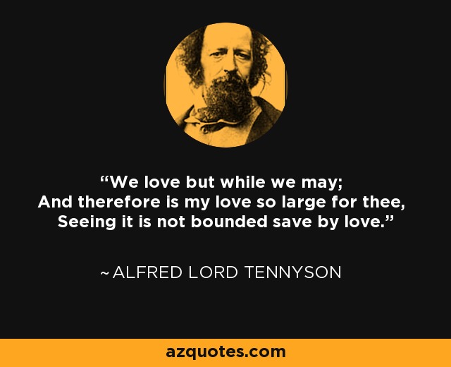 We love but while we may; And therefore is my love so large for thee, Seeing it is not bounded save by love. - Alfred Lord Tennyson