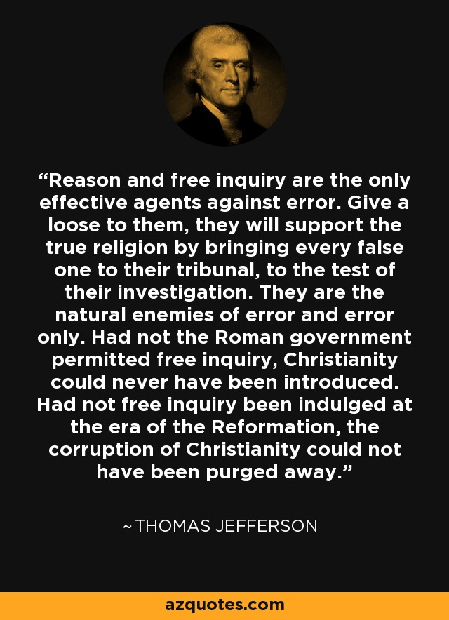 Reason and free inquiry are the only effective agents against error. Give a loose to them, they will support the true religion by bringing every false one to their tribunal, to the test of their investigation. They are the natural enemies of error and error only. Had not the Roman government permitted free inquiry, Christianity could never have been introduced. Had not free inquiry been indulged at the era of the Reformation, the corruption of Christianity could not have been purged away. - Thomas Jefferson