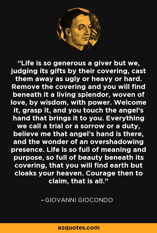 Life is so generous a giver but we, judging its gifts by their covering, cast them away as ugly or heavy or hard. Remove the covering and you will find beneath it a living splendor, woven of love, by wisdom, with power. Welcome it, grasp it, and you touch the angel's hand that brings it to you. Everything we call a trial or a sorrow or a duty, believe me that angel's hand is there, and the wonder of an overshadowing presence. Life is so full of meaning and purpose, so full of beauty beneath its covering, that you will find earth but cloaks your heaven. Courage then to claim, that is all. - Giovanni Giocondo