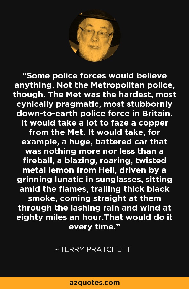 Some police forces would believe anything. Not the Metropolitan police, though. The Met was the hardest, most cynically pragmatic, most stubbornly down-to-earth police force in Britain. It would take a lot to faze a copper from the Met. It would take, for example, a huge, battered car that was nothing more nor less than a fireball, a blazing, roaring, twisted metal lemon from Hell, driven by a grinning lunatic in sunglasses, sitting amid the flames, trailing thick black smoke, coming straight at them through the lashing rain and wind at eighty miles an hour.That would do it every time. - Terry Pratchett