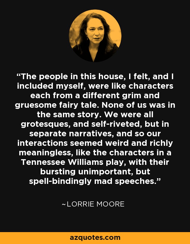 The people in this house, I felt, and I included myself, were like characters each from a different grim and gruesome fairy tale. None of us was in the same story. We were all grotesques, and self-riveted, but in separate narratives, and so our interactions seemed weird and richly meaningless, like the characters in a Tennessee Williams play, with their bursting unimportant, but spell-bindingly mad speeches. - Lorrie Moore