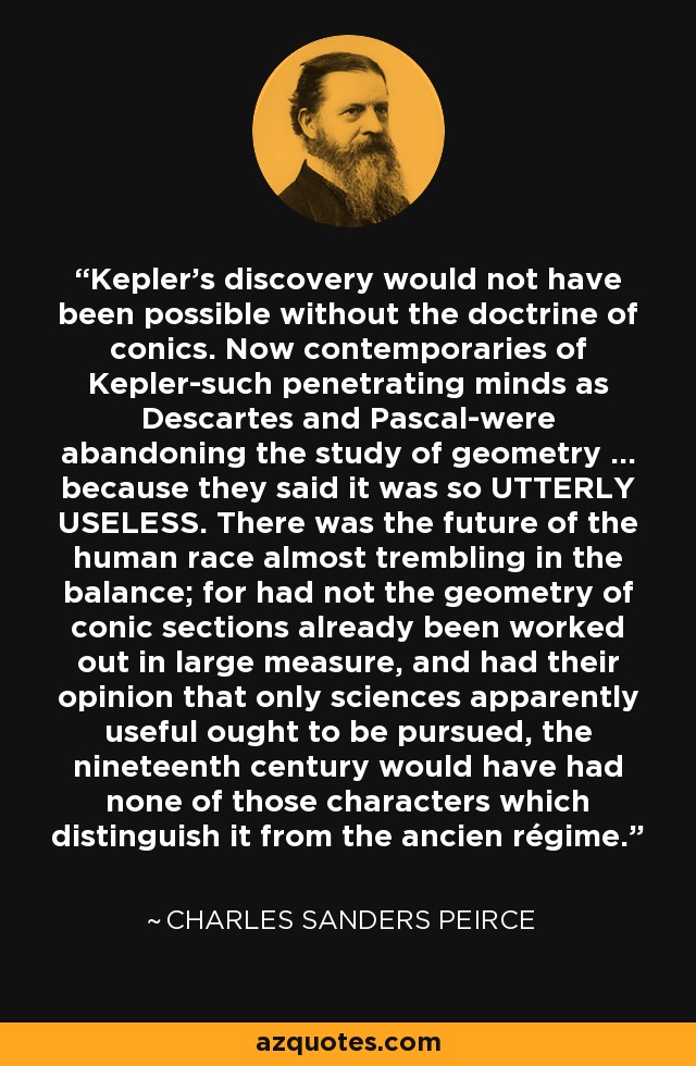 Kepler's discovery would not have been possible without the doctrine of conics. Now contemporaries of Kepler-such penetrating minds as Descartes and Pascal-were abandoning the study of geometry ... because they said it was so UTTERLY USELESS. There was the future of the human race almost trembling in the balance; for had not the geometry of conic sections already been worked out in large measure, and had their opinion that only sciences apparently useful ought to be pursued, the nineteenth century would have had none of those characters which distinguish it from the ancien régime. - Charles Sanders Peirce