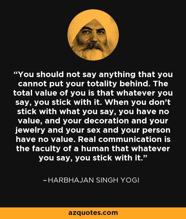 You should not say anything that you cannot put your totality behind. The total value of you is that whatever you say, you stick with it. When you don't stick with what you say, you have no value, and your decoration and your jewelry and your sex and your person have no value. Real communication is the faculty of a human that whatever you say, you stick with it. - Harbhajan Singh Yogi