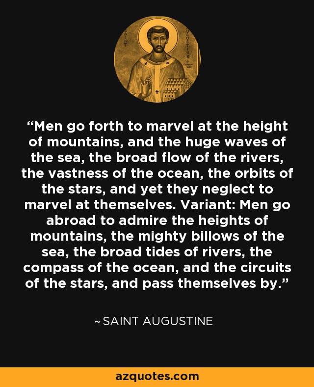 Men go forth to marvel at the height of mountains, and the huge waves of the sea, the broad flow of the rivers, the vastness of the ocean, the orbits of the stars, and yet they neglect to marvel at themselves. Variant: Men go abroad to admire the heights of mountains, the mighty billows of the sea, the broad tides of rivers, the compass of the ocean, and the circuits of the stars, and pass themselves by. - Saint Augustine