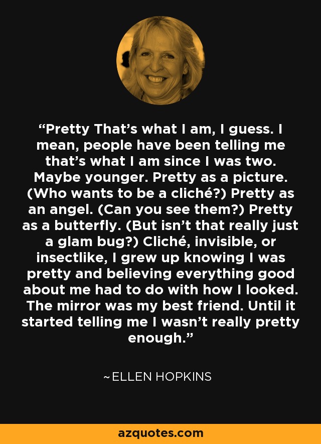 Pretty That's what I am, I guess. I mean, people have been telling me that's what I am since I was two. Maybe younger. Pretty as a picture. (Who wants to be a cliché?) Pretty as an angel. (Can you see them?) Pretty as a butterfly. (But isn't that really just a glam bug?) Cliché, invisible, or insectlike, I grew up knowing I was pretty and believing everything good about me had to do with how I looked. The mirror was my best friend. Until it started telling me I wasn't really pretty enough. - Ellen Hopkins