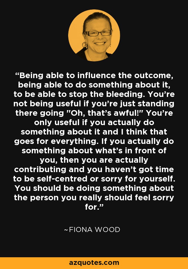 Being able to influence the outcome, being able to do something about it, to be able to stop the bleeding. You're not being useful if you're just standing there going 