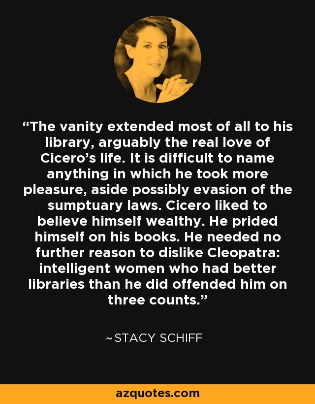 The vanity extended most of all to his library, arguably the real love of Cicero's life. It is difficult to name anything in which he took more pleasure, aside possibly evasion of the sumptuary laws. Cicero liked to believe himself wealthy. He prided himself on his books. He needed no further reason to dislike Cleopatra: intelligent women who had better libraries than he did offended him on three counts. - Stacy Schiff