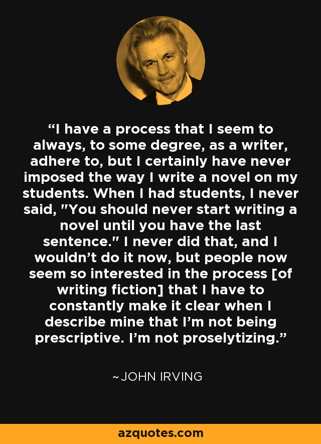 I have a process that I seem to always, to some degree, as a writer, adhere to, but I certainly have never imposed the way I write a novel on my students. When I had students, I never said, 