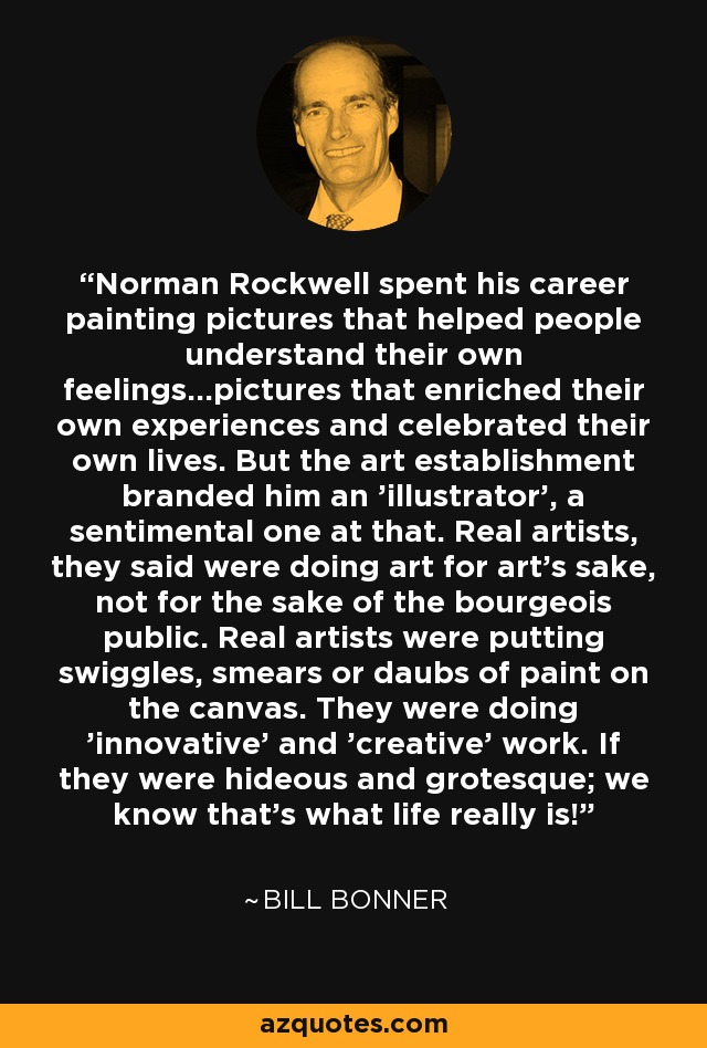 Norman Rockwell spent his career painting pictures that helped people understand their own feelings...pictures that enriched their own experiences and celebrated their own lives. But the art establishment branded him an 'illustrator', a sentimental one at that. Real artists, they said were doing art for art's sake, not for the sake of the bourgeois public. Real artists were putting swiggles, smears or daubs of paint on the canvas. They were doing 'innovative' and 'creative' work. If they were hideous and grotesque; we know that's what life really is! - Bill Bonner