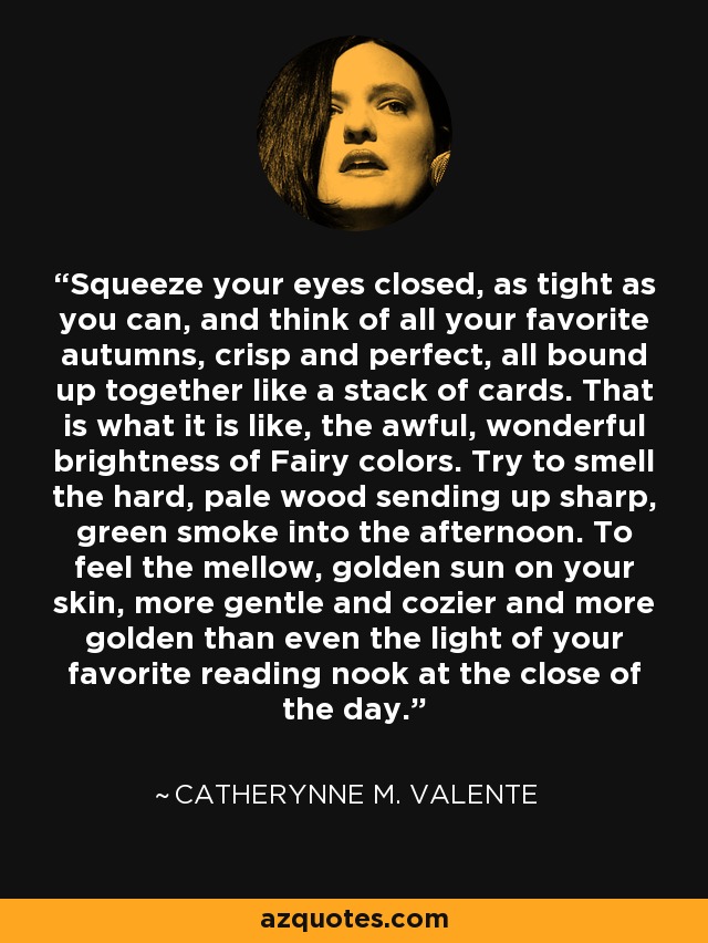 Squeeze your eyes closed, as tight as you can, and think of all your favorite autumns, crisp and perfect, all bound up together like a stack of cards. That is what it is like, the awful, wonderful brightness of Fairy colors. Try to smell the hard, pale wood sending up sharp, green smoke into the afternoon. To feel the mellow, golden sun on your skin, more gentle and cozier and more golden than even the light of your favorite reading nook at the close of the day. - Catherynne M. Valente