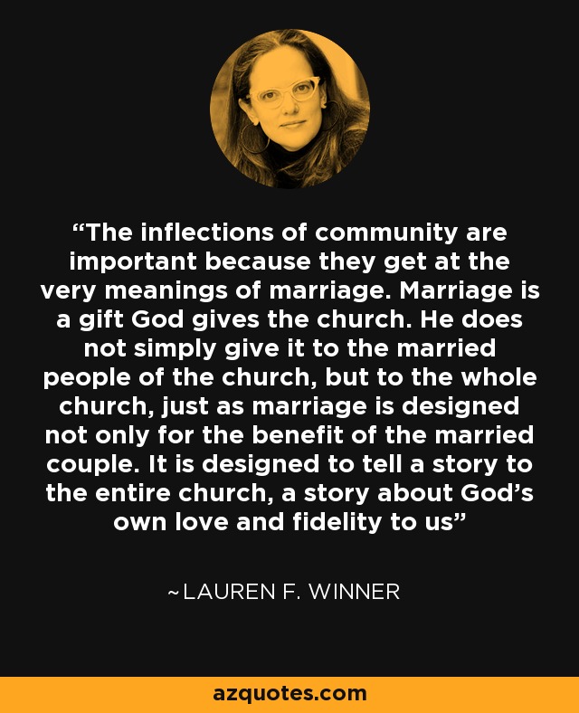 The inflections of community are important because they get at the very meanings of marriage. Marriage is a gift God gives the church. He does not simply give it to the married people of the church, but to the whole church, just as marriage is designed not only for the benefit of the married couple. It is designed to tell a story to the entire church, a story about God’s own love and fidelity to us - Lauren F. Winner