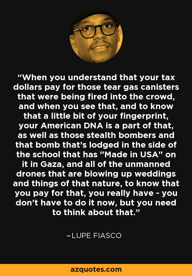 When you understand that your tax dollars pay for those tear gas canisters that were being fired into the crowd, and when you see that, and to know that a little bit of your fingerprint, your American DNA is a part of that, as well as those stealth bombers and that bomb that's lodged in the side of the school that has 