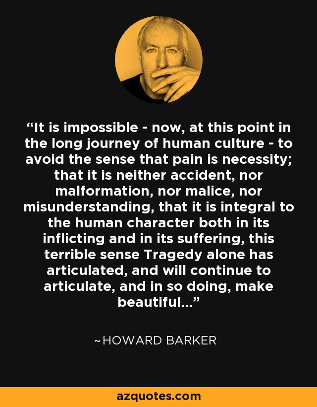 It is impossible - now, at this point in the long journey of human culture - to avoid the sense that pain is necessity; that it is neither accident, nor malformation, nor malice, nor misunderstanding, that it is integral to the human character both in its inflicting and in its suffering, this terrible sense Tragedy alone has articulated, and will continue to articulate, and in so doing, make beautiful... - Howard Barker