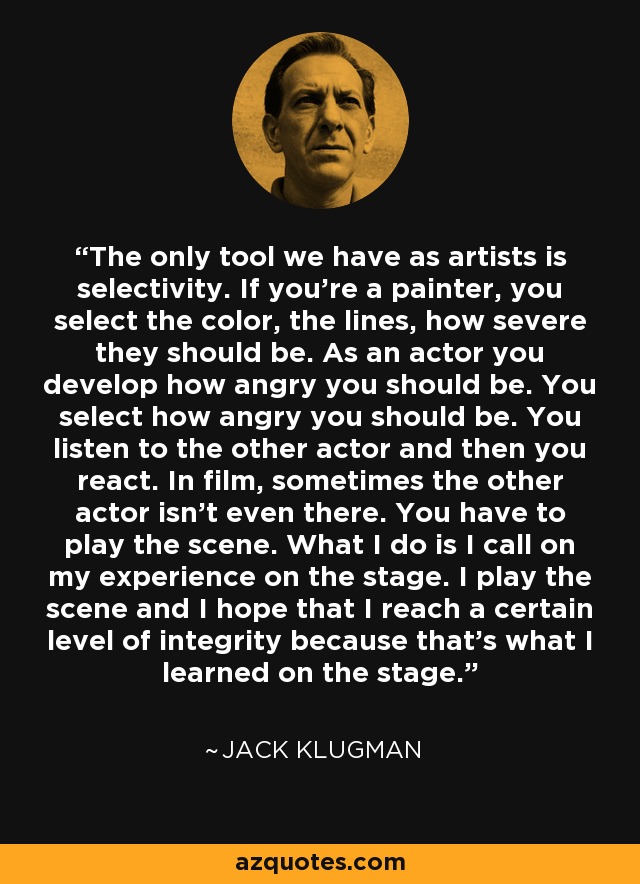 The only tool we have as artists is selectivity. If you're a painter, you select the color, the lines, how severe they should be. As an actor you develop how angry you should be. You select how angry you should be. You listen to the other actor and then you react. In film, sometimes the other actor isn't even there. You have to play the scene. What I do is I call on my experience on the stage. I play the scene and I hope that I reach a certain level of integrity because that's what I learned on the stage. - Jack Klugman