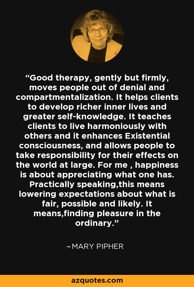 Good therapy, gently but firmly, moves people out of denial and compartmentalization. It helps clients to develop richer inner lives and greater self-knowledge. It teaches clients to live harmoniously with others and it enhances Existential consciousness, and allows people to take responsibility for their effects on the world at large. For me , happiness is about appreciating what one has. Practically speaking,this means lowering expectations about what is fair, possible and likely. It means,finding pleasure in the ordinary. - Mary Pipher