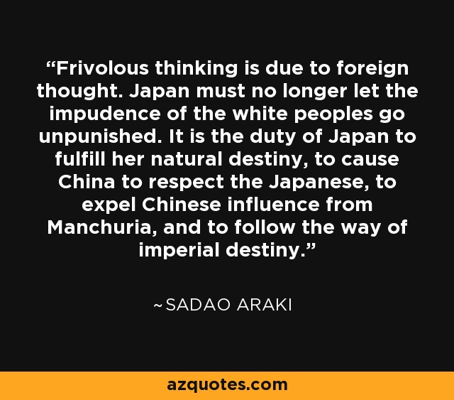 Frivolous thinking is due to foreign thought. Japan must no longer let the impudence of the white peoples go unpunished. It is the duty of Japan to fulfill her natural destiny, to cause China to respect the Japanese, to expel Chinese influence from Manchuria, and to follow the way of imperial destiny. - Sadao Araki