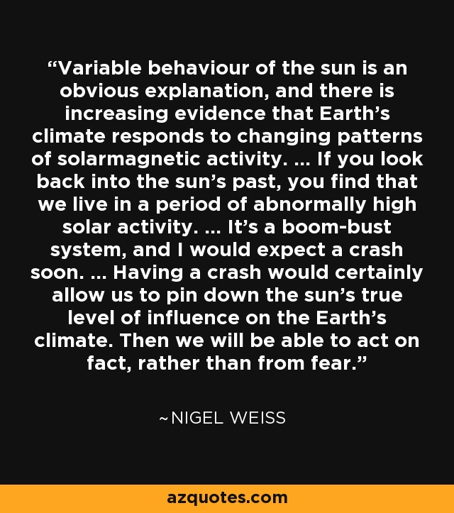 Variable behaviour of the sun is an obvious explanation, and there is increasing evidence that Earth's climate responds to changing patterns of solarmagnetic activity. ... If you look back into the sun's past, you find that we live in a period of abnormally high solar activity. ... It's a boom-bust system, and I would expect a crash soon. ... Having a crash would certainly allow us to pin down the sun's true level of influence on the Earth's climate. Then we will be able to act on fact, rather than from fear. - Nigel Weiss