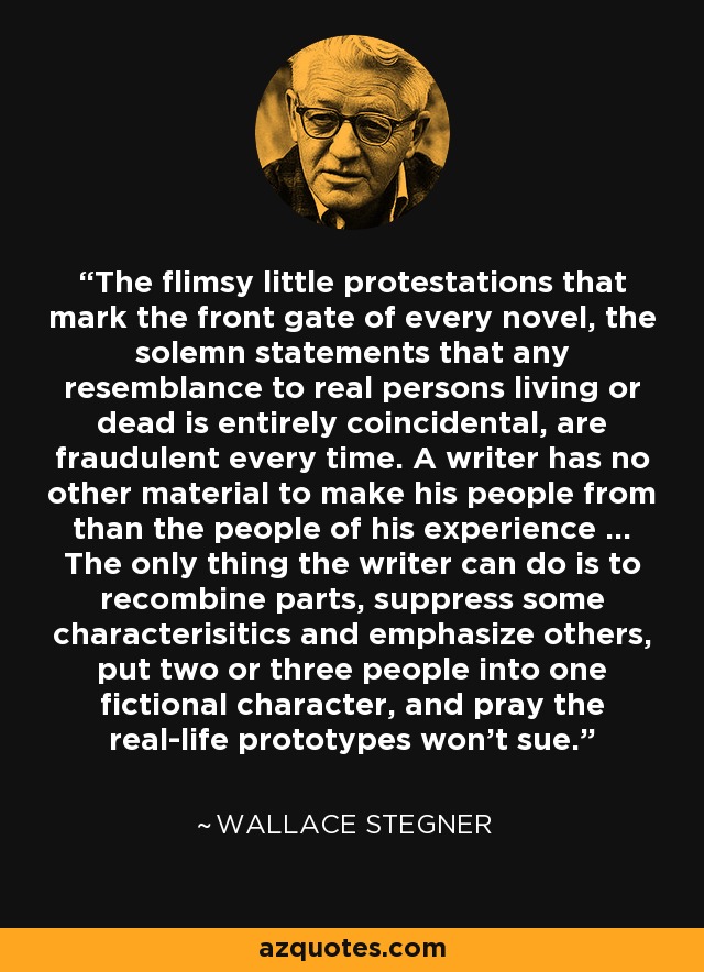 The flimsy little protestations that mark the front gate of every novel, the solemn statements that any resemblance to real persons living or dead is entirely coincidental, are fraudulent every time. A writer has no other material to make his people from than the people of his experience ... The only thing the writer can do is to recombine parts, suppress some characterisitics and emphasize others, put two or three people into one fictional character, and pray the real-life prototypes won't sue. - Wallace Stegner