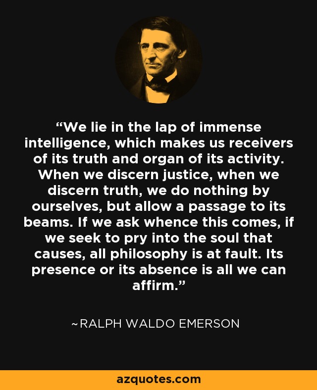 We lie in the lap of immense intelligence, which makes us receivers of its truth and organ of its activity. When we discern justice, when we discern truth, we do nothing by ourselves, but allow a passage to its beams. If we ask whence this comes, if we seek to pry into the soul that causes, all philosophy is at fault. Its presence or its absence is all we can affirm. - Ralph Waldo Emerson