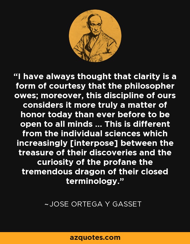 I have always thought that clarity is a form of courtesy that the philosopher owes; moreover, this discipline of ours considers it more truly a matter of honor today than ever before to be open to all minds ... This is different from the individual sciences which increasingly [interpose] between the treasure of their discoveries and the curiosity of the profane the tremendous dragon of their closed terminology. - Jose Ortega y Gasset