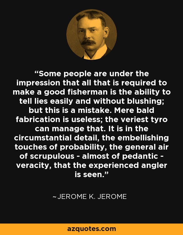 Some people are under the impression that all that is required to make a good fisherman is the ability to tell lies easily and without blushing; but this is a mistake. Mere bald fabrication is useless; the veriest tyro can manage that. It is in the circumstantial detail, the embellishing touches of probability, the general air of scrupulous - almost of pedantic - veracity, that the experienced angler is seen. - Jerome K. Jerome