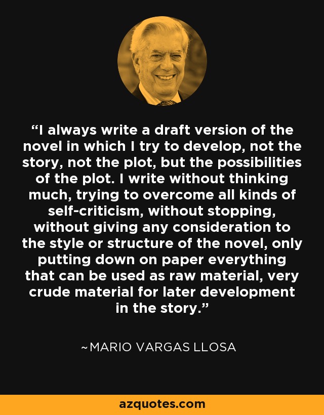 I always write a draft version of the novel in which I try to develop, not the story, not the plot, but the possibilities of the plot. I write without thinking much, trying to overcome all kinds of self-criticism, without stopping, without giving any consideration to the style or structure of the novel, only putting down on paper everything that can be used as raw material, very crude material for later development in the story. - Mario Vargas Llosa