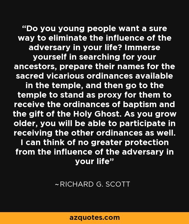 Do you young people want a sure way to eliminate the influence of the adversary in your life? Immerse yourself in searching for your ancestors, prepare their names for the sacred vicarious ordinances available in the temple, and then go to the temple to stand as proxy for them to receive the ordinances of baptism and the gift of the Holy Ghost. As you grow older, you will be able to participate in receiving the other ordinances as well. I can think of no greater protection from the influence of the adversary in your life - Richard G. Scott