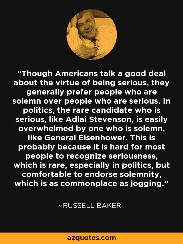 Though Americans talk a good deal about the virtue of being serious, they generally prefer people who are solemn over people who are serious. In politics, the rare candidate who is serious, like Adlai Stevenson, is easily overwhelmed by one who is solemn, like General Eisenhower. This is probably because it is hard for most people to recognize seriousness, which is rare, especially in politics, but comfortable to endorse solemnity, which is as commonplace as jogging. - Russell Baker