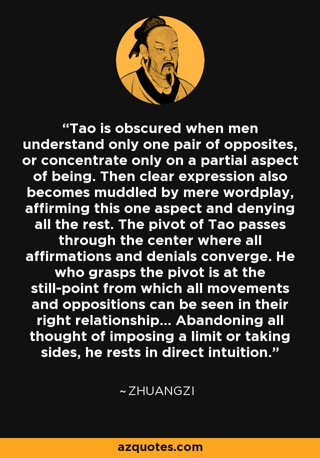 Tao is obscured when men understand only one pair of opposites, or concentrate only on a partial aspect of being. Then clear expression also becomes muddled by mere wordplay, affirming this one aspect and denying all the rest. The pivot of Tao passes through the center where all affirmations and denials converge. He who grasps the pivot is at the still-point from which all movements and oppositions can be seen in their right relationship... Abandoning all thought of imposing a limit or taking sides, he rests in direct intuition. - Zhuangzi