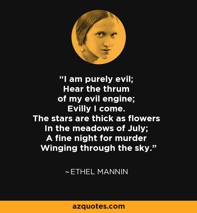 I am purely evil; Hear the thrum of my evil engine; Evilly I come. The stars are thick as flowers In the meadows of July; A fine night for murder Winging through the sky. - Ethel Mannin