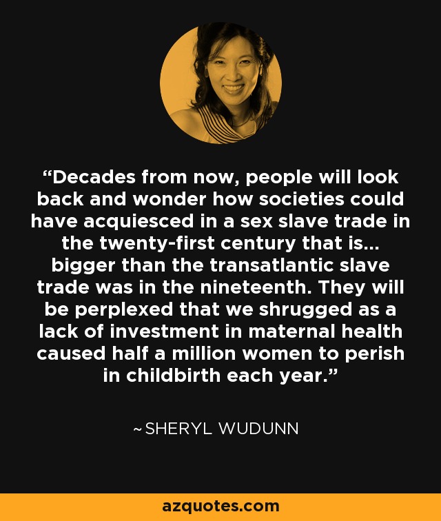 Decades from now, people will look back and wonder how societies could have acquiesced in a sex slave trade in the twenty-first century that is... bigger than the transatlantic slave trade was in the nineteenth. They will be perplexed that we shrugged as a lack of investment in maternal health caused half a million women to perish in childbirth each year. - Sheryl WuDunn