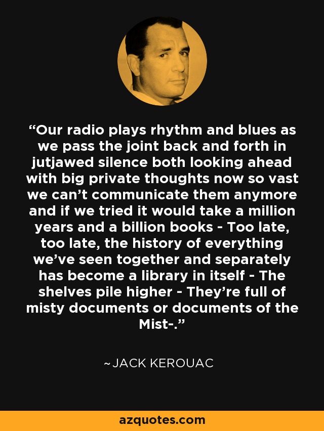 Our radio plays rhythm and blues as we pass the joint back and forth in jutjawed silence both looking ahead with big private thoughts now so vast we can't communicate them anymore and if we tried it would take a million years and a billion books - Too late, too late, the history of everything we've seen together and separately has become a library in itself - The shelves pile higher - They're full of misty documents or documents of the Mist-. - Jack Kerouac