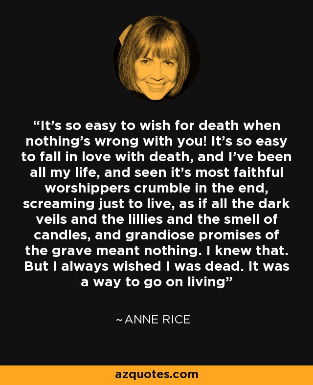 It's so easy to wish for death when nothing's wrong with you! It's so easy to fall in love with death, and I've been all my life, and seen it's most faithful worshippers crumble in the end, screaming just to live, as if all the dark veils and the lillies and the smell of candles, and grandiose promises of the grave meant nothing. I knew that. But I always wished I was dead. It was a way to go on living - Anne Rice