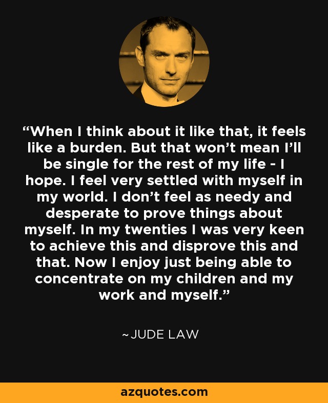 When I think about it like that, it feels like a burden. But that won't mean I'll be single for the rest of my life - I hope. I feel very settled with myself in my world. I don't feel as needy and desperate to prove things about myself. In my twenties I was very keen to achieve this and disprove this and that. Now I enjoy just being able to concentrate on my children and my work and myself. - Jude Law