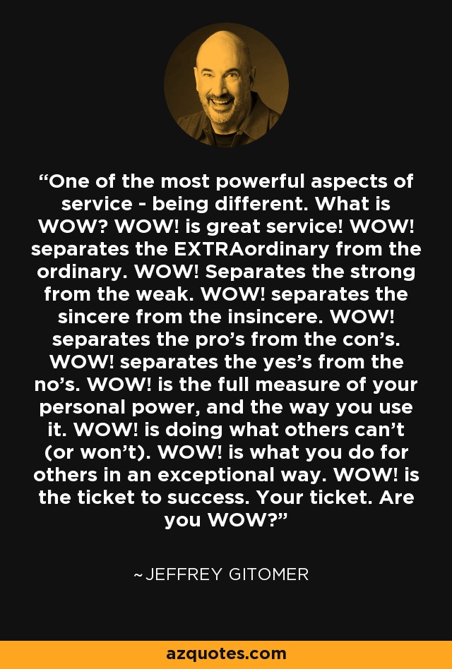 One of the most powerful aspects of service - being different. What is WOW? WOW! is great service! WOW! separates the EXTRAordinary from the ordinary. WOW! Separates the strong from the weak. WOW! separates the sincere from the insincere. WOW! separates the pro's from the con's. WOW! separates the yes's from the no's. WOW! is the full measure of your personal power, and the way you use it. WOW! is doing what others can't (or won't). WOW! is what you do for others in an exceptional way. WOW! is the ticket to success. Your ticket. Are you WOW? - Jeffrey Gitomer