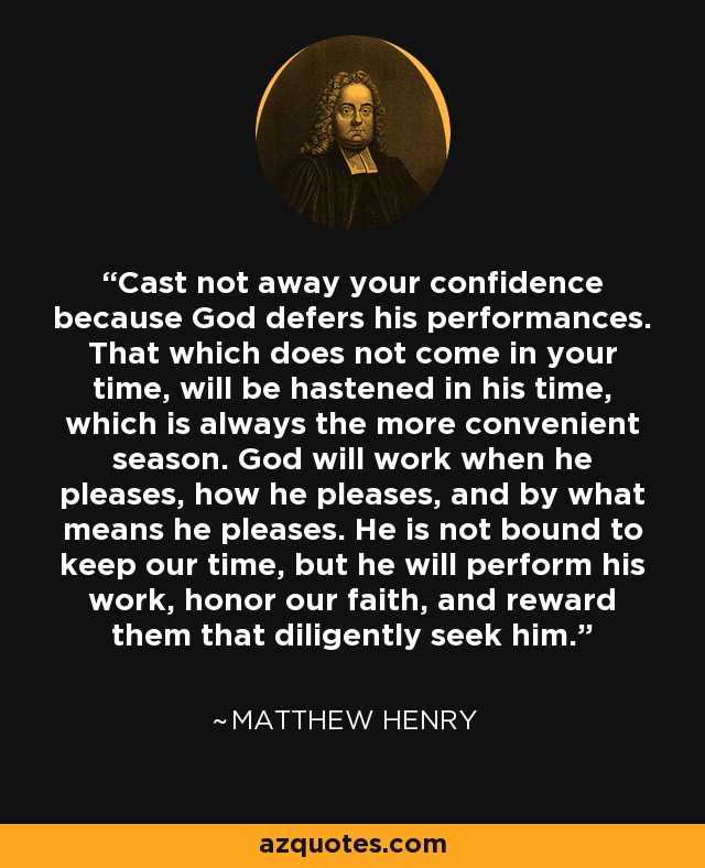 Cast not away your confidence because God defers his performances. That which does not come in your time, will be hastened in his time, which is always the more convenient season. God will work when he pleases, how he pleases, and by what means he pleases. He is not bound to keep our time, but he will perform his work, honor our faith, and reward them that diligently seek him. - Matthew Henry