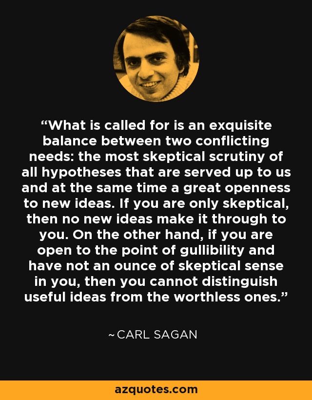 What is called for is an exquisite balance between two conflicting needs: the most skeptical scrutiny of all hypotheses that are served up to us and at the same time a great openness to new ideas. If you are only skeptical, then no new ideas make it through to you. On the other hand, if you are open to the point of gullibility and have not an ounce of skeptical sense in you, then you cannot distinguish useful ideas from the worthless ones. - Carl Sagan