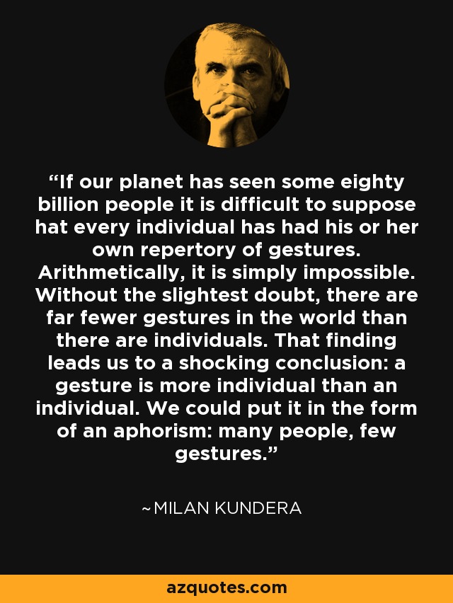 If our planet has seen some eighty billion people it is difficult to suppose hat every individual has had his or her own repertory of gestures. Arithmetically, it is simply impossible. Without the slightest doubt, there are far fewer gestures in the world than there are individuals. That finding leads us to a shocking conclusion: a gesture is more individual than an individual. We could put it in the form of an aphorism: many people, few gestures. - Milan Kundera