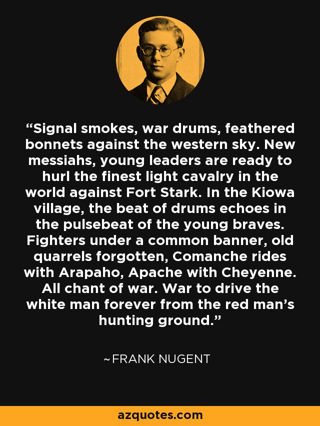 Signal smokes, war drums, feathered bonnets against the western sky. New messiahs, young leaders are ready to hurl the finest light cavalry in the world against Fort Stark. In the Kiowa village, the beat of drums echoes in the pulsebeat of the young braves. Fighters under a common banner, old quarrels forgotten, Comanche rides with Arapaho, Apache with Cheyenne. All chant of war. War to drive the white man forever from the red man's hunting ground. - Frank Nugent