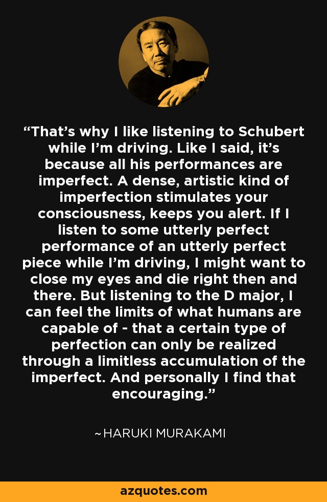 That's why I like listening to Schubert while I'm driving. Like I said, it's because all his performances are imperfect. A dense, artistic kind of imperfection stimulates your consciousness, keeps you alert. If I listen to some utterly perfect performance of an utterly perfect piece while I'm driving, I might want to close my eyes and die right then and there. But listening to the D major, I can feel the limits of what humans are capable of - that a certain type of perfection can only be realized through a limitless accumulation of the imperfect. And personally I find that encouraging. - Haruki Murakami