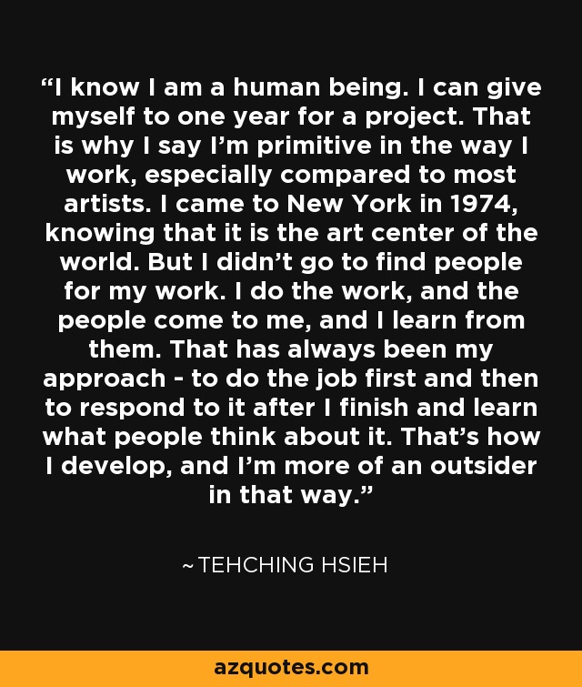 I know I am a human being. I can give myself to one year for a project. That is why I say I'm primitive in the way I work, especially compared to most artists. I came to New York in 1974, knowing that it is the art center of the world. But I didn't go to find people for my work. I do the work, and the people come to me, and I learn from them. That has always been my approach - to do the job first and then to respond to it after I finish and learn what people think about it. That's how I develop, and I'm more of an outsider in that way. - Tehching Hsieh