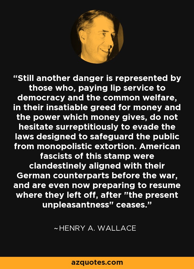 Still another danger is represented by those who, paying lip service to democracy and the common welfare, in their insatiable greed for money and the power which money gives, do not hesitate surreptitiously to evade the laws designed to safeguard the public from monopolistic extortion. American fascists of this stamp were clandestinely aligned with their German counterparts before the war, and are even now preparing to resume where they left off, after 