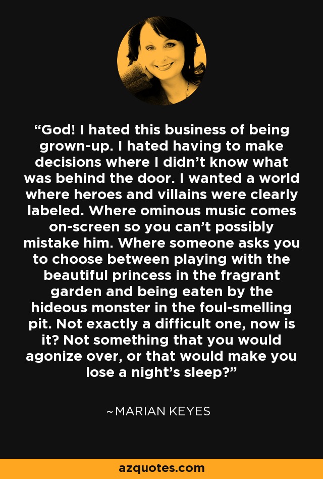 God! I hated this business of being grown-up. I hated having to make decisions where I didn't know what was behind the door. I wanted a world where heroes and villains were clearly labeled. Where ominous music comes on-screen so you can't possibly mistake him. Where someone asks you to choose between playing with the beautiful princess in the fragrant garden and being eaten by the hideous monster in the foul-smelling pit. Not exactly a difficult one, now is it? Not something that you would agonize over, or that would make you lose a night's sleep? - Marian Keyes