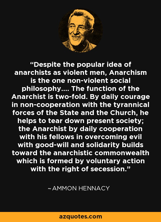 Despite the popular idea of anarchists as violent men, Anarchism is the one non-violent social philosophy.… The function of the Anarchist is two-fold. By daily courage in non-cooperation with the tyrannical forces of the State and the Church, he helps to tear down present society; the Anarchist by daily cooperation with his fellows in overcoming evil with good-will and solidarity builds toward the anarchistic commonwealth which is formed by voluntary action with the right of secession. - Ammon Hennacy