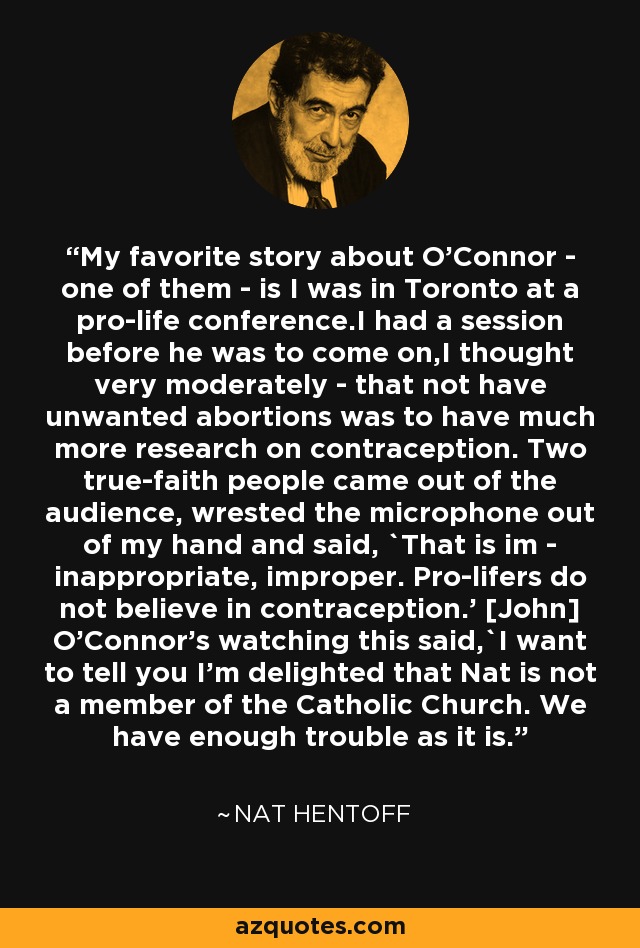 My favorite story about O'Connor - one of them - is I was in Toronto at a pro-life conference.I had a session before he was to come on,I thought very moderately - that not have unwanted abortions was to have much more research on contraception. Two true-faith people came out of the audience, wrested the microphone out of my hand and said, `That is im - inappropriate, improper. Pro-lifers do not believe in contraception.' [John] O'Connor's watching this said,`I want to tell you I'm delighted that Nat is not a member of the Catholic Church. We have enough trouble as it is.' - Nat Hentoff