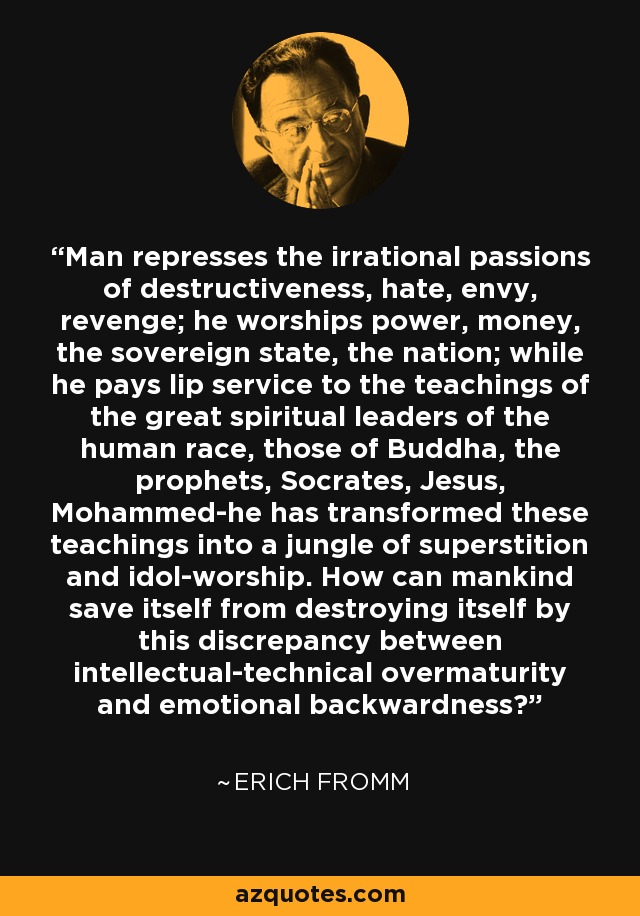 Man represses the irrational passions of destructiveness, hate, envy, revenge; he worships power, money, the sovereign state, the nation; while he pays lip service to the teachings of the great spiritual leaders of the human race, those of Buddha, the prophets, Socrates, Jesus, Mohammed-he has transformed these teachings into a jungle of superstition and idol-worship. How can mankind save itself from destroying itself by this discrepancy between intellectual-technical overmaturity and emotional backwardness? - Erich Fromm